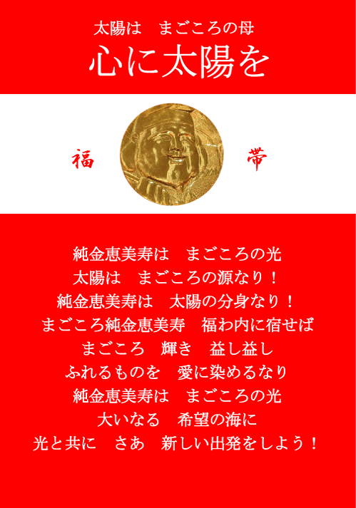 太陽は　まろの母 心に太陽を 福帯 純金恵美寿は　まろの光 太陽は　まろの源なり！ 純金恵美寿は　太陽の分身なり まろ純金恵美寿　福わ内に宿せば まろ　輝き　益し益し ふれるものを　愛に染めるなり 純金恵美寿は　まろの光 大いなる　希望の海に 光と共に　さあ　新しい出発をしよう！