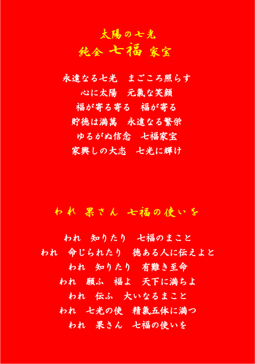 太陽の七光 純金七福家宝 永遠なる七光　まろ照らす 心に太陽　元氣な笑顔 福が寄る寄る　福が寄る 貯徳は満萬　永遠なる繁栄 ゆるがぬ信念　七福家宝 家興しの大志　七光に輝け われ　累さん　七福の使いを われ知りたり　七福のまこと われ命じられたり　徳ある人に伝えよと われ　知りたり　有難き至命 われ　願ふ　福よ　天下に満ちよ われ　伝ふ　大いなるまこと われ　七光の使　精氣五体に満つ われ　累さん　七福の使いを